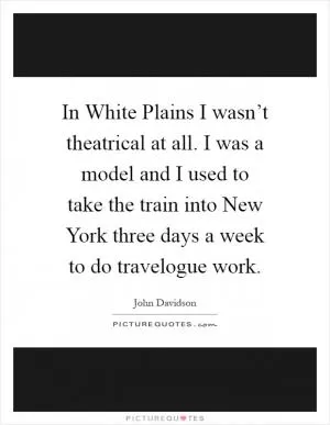 In White Plains I wasn’t theatrical at all. I was a model and I used to take the train into New York three days a week to do travelogue work Picture Quote #1