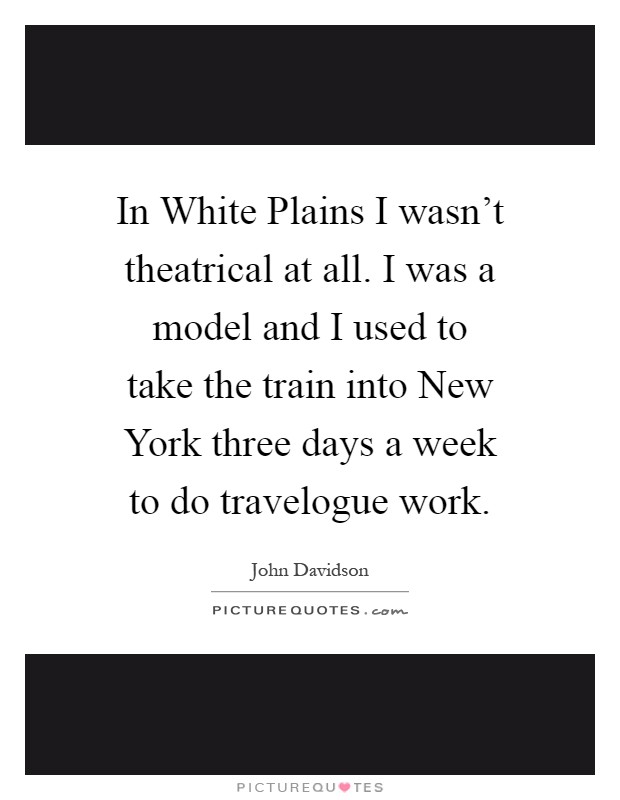 In White Plains I wasn't theatrical at all. I was a model and I used to take the train into New York three days a week to do travelogue work Picture Quote #1