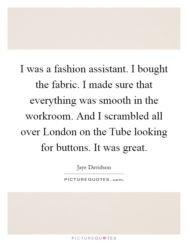 I was a fashion assistant. I bought the fabric. I made sure that everything was smooth in the workroom. And I scrambled all over London on the Tube looking for buttons. It was great Picture Quote #1