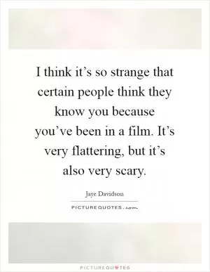 I think it’s so strange that certain people think they know you because you’ve been in a film. It’s very flattering, but it’s also very scary Picture Quote #1