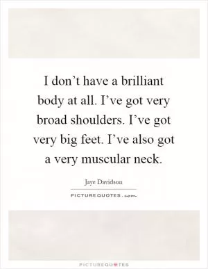 I don’t have a brilliant body at all. I’ve got very broad shoulders. I’ve got very big feet. I’ve also got a very muscular neck Picture Quote #1