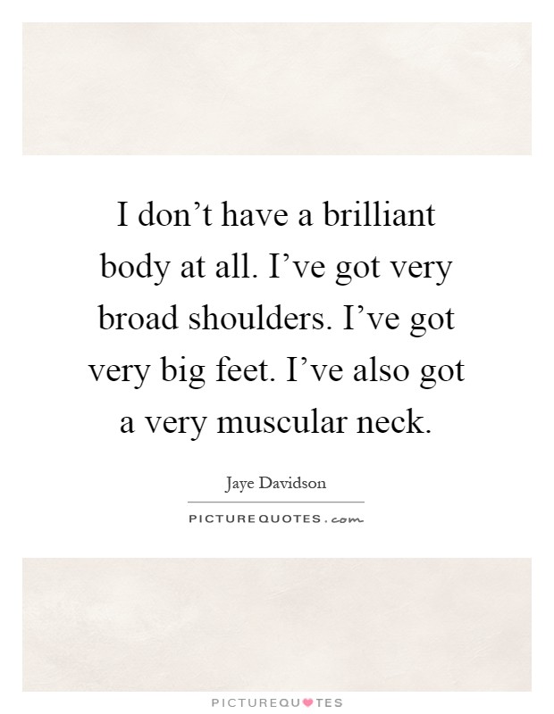 I don't have a brilliant body at all. I've got very broad shoulders. I've got very big feet. I've also got a very muscular neck Picture Quote #1