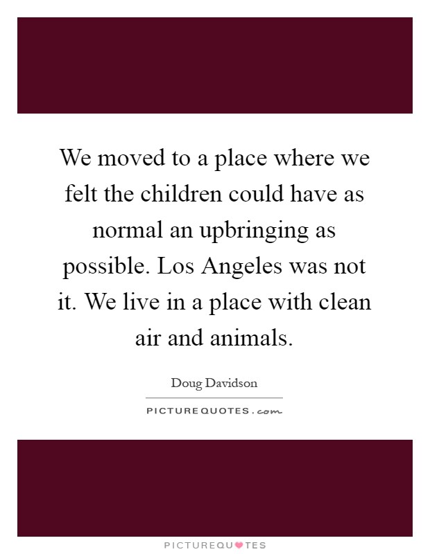 We moved to a place where we felt the children could have as normal an upbringing as possible. Los Angeles was not it. We live in a place with clean air and animals Picture Quote #1