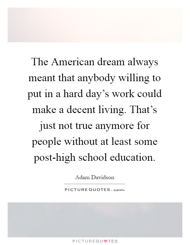 The American dream always meant that anybody willing to put in a hard day's work could make a decent living. That's just not true anymore for people without at least some post-high school education Picture Quote #1