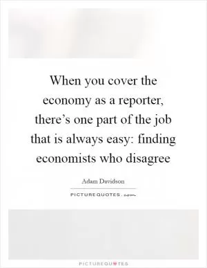When you cover the economy as a reporter, there’s one part of the job that is always easy: finding economists who disagree Picture Quote #1