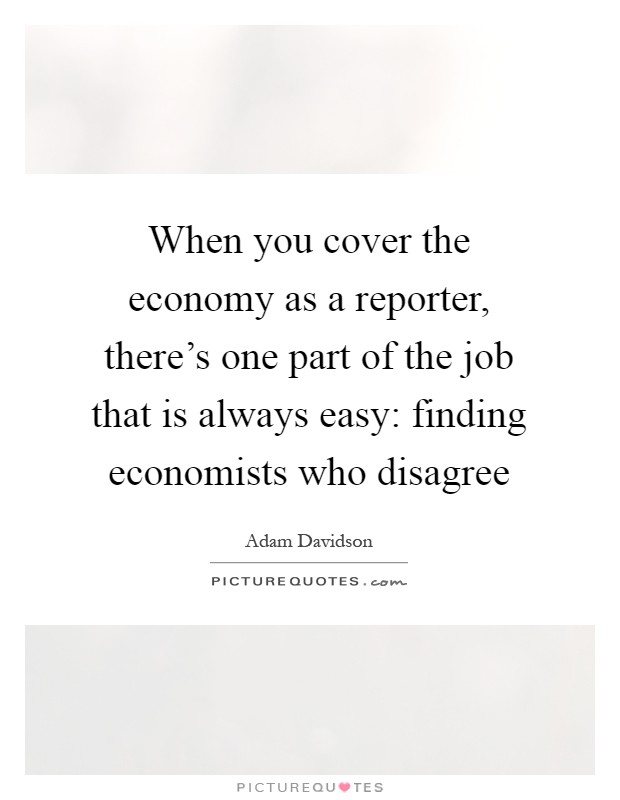 When you cover the economy as a reporter, there's one part of the job that is always easy: finding economists who disagree Picture Quote #1