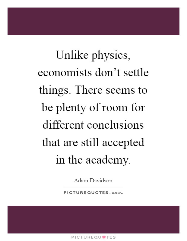 Unlike physics, economists don't settle things. There seems to be plenty of room for different conclusions that are still accepted in the academy Picture Quote #1