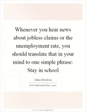 Whenever you hear news about jobless claims or the unemployment rate, you should translate that in your mind to one simple phrase: Stay in school Picture Quote #1