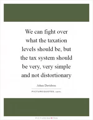 We can fight over what the taxation levels should be, but the tax system should be very, very simple and not distortionary Picture Quote #1