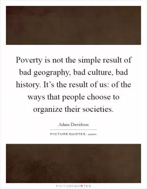 Poverty is not the simple result of bad geography, bad culture, bad history. It’s the result of us: of the ways that people choose to organize their societies Picture Quote #1