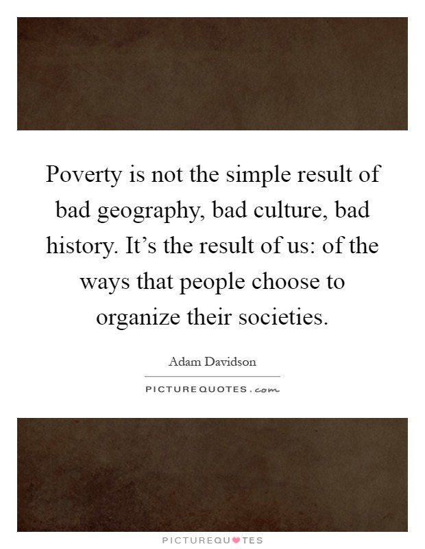 Poverty is not the simple result of bad geography, bad culture, bad history. It's the result of us: of the ways that people choose to organize their societies Picture Quote #1