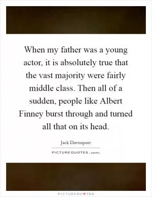 When my father was a young actor, it is absolutely true that the vast majority were fairly middle class. Then all of a sudden, people like Albert Finney burst through and turned all that on its head Picture Quote #1