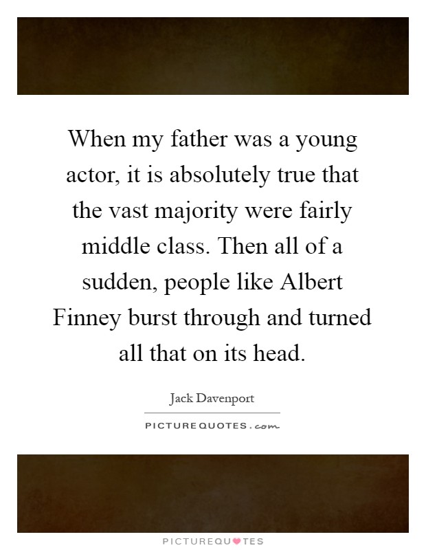 When my father was a young actor, it is absolutely true that the vast majority were fairly middle class. Then all of a sudden, people like Albert Finney burst through and turned all that on its head Picture Quote #1