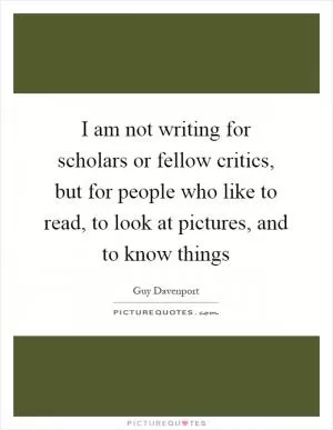 I am not writing for scholars or fellow critics, but for people who like to read, to look at pictures, and to know things Picture Quote #1