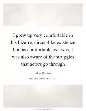 I grew up very comfortable in this bizarre, circus-like existence, but, as comfortable as I was, I was also aware of the struggles that actors go through Picture Quote #1