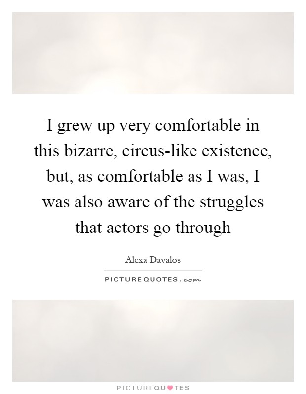 I grew up very comfortable in this bizarre, circus-like existence, but, as comfortable as I was, I was also aware of the struggles that actors go through Picture Quote #1