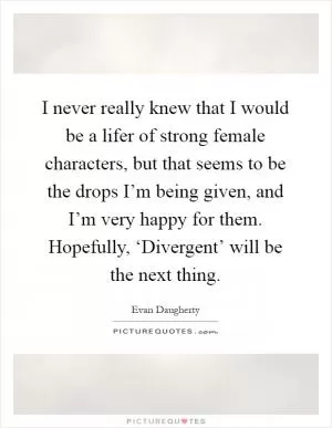 I never really knew that I would be a lifer of strong female characters, but that seems to be the drops I’m being given, and I’m very happy for them. Hopefully, ‘Divergent’ will be the next thing Picture Quote #1