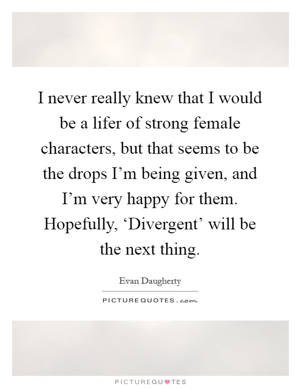 I never really knew that I would be a lifer of strong female characters, but that seems to be the drops I'm being given, and I'm very happy for them. Hopefully, ‘Divergent' will be the next thing Picture Quote #1