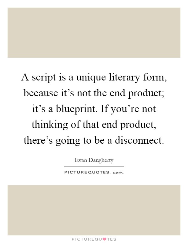 A script is a unique literary form, because it's not the end product; it's a blueprint. If you're not thinking of that end product, there's going to be a disconnect Picture Quote #1
