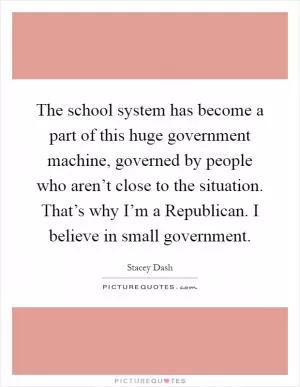 The school system has become a part of this huge government machine, governed by people who aren’t close to the situation. That’s why I’m a Republican. I believe in small government Picture Quote #1