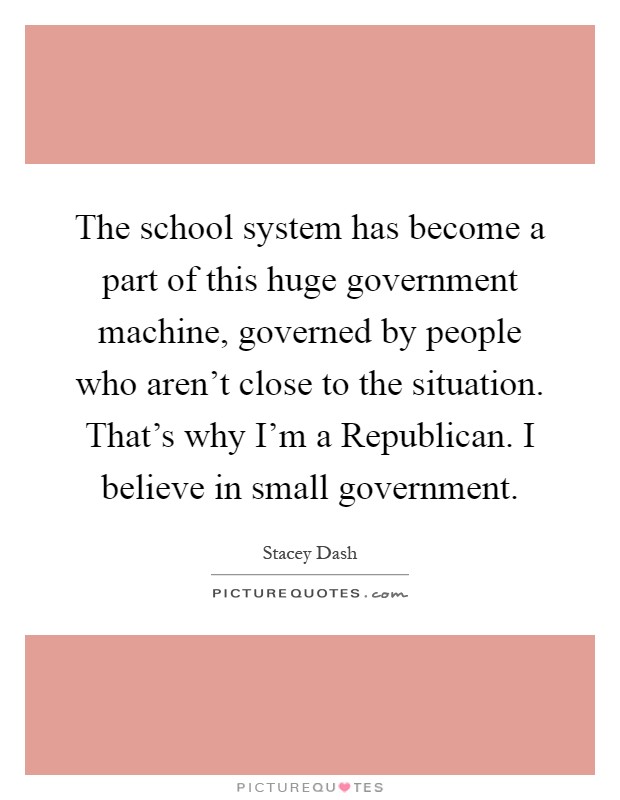 The school system has become a part of this huge government machine, governed by people who aren't close to the situation. That's why I'm a Republican. I believe in small government Picture Quote #1