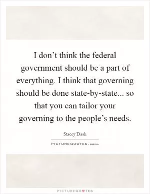 I don’t think the federal government should be a part of everything. I think that governing should be done state-by-state... so that you can tailor your governing to the people’s needs Picture Quote #1