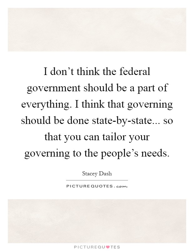 I don't think the federal government should be a part of everything. I think that governing should be done state-by-state... so that you can tailor your governing to the people's needs Picture Quote #1