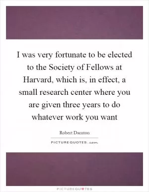 I was very fortunate to be elected to the Society of Fellows at Harvard, which is, in effect, a small research center where you are given three years to do whatever work you want Picture Quote #1