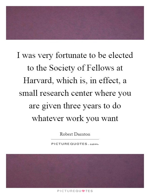 I was very fortunate to be elected to the Society of Fellows at Harvard, which is, in effect, a small research center where you are given three years to do whatever work you want Picture Quote #1