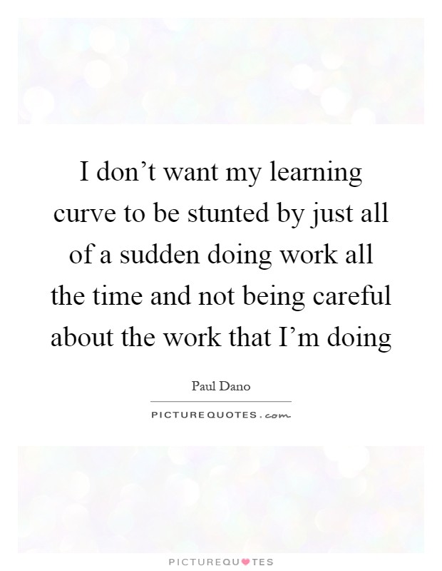 I don't want my learning curve to be stunted by just all of a sudden doing work all the time and not being careful about the work that I'm doing Picture Quote #1