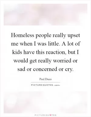 Homeless people really upset me when I was little. A lot of kids have this reaction, but I would get really worried or sad or concerned or cry Picture Quote #1