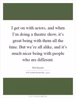 I get on with actors, and when I’m doing a theatre show, it’s great being with them all the time. But we’re all alike, and it’s much nicer being with people who are different Picture Quote #1