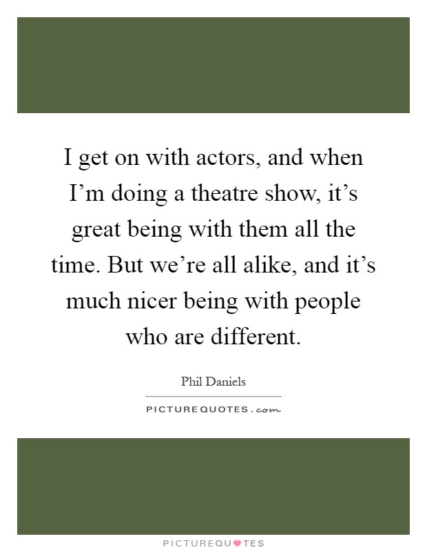 I get on with actors, and when I'm doing a theatre show, it's great being with them all the time. But we're all alike, and it's much nicer being with people who are different Picture Quote #1