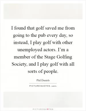 I found that golf saved me from going to the pub every day, so instead, I play golf with other unemployed actors. I’m a member of the Stage Golfing Society, and I play golf with all sorts of people Picture Quote #1