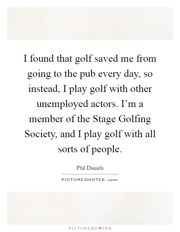 I found that golf saved me from going to the pub every day, so instead, I play golf with other unemployed actors. I'm a member of the Stage Golfing Society, and I play golf with all sorts of people Picture Quote #1