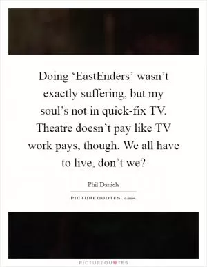Doing ‘EastEnders’ wasn’t exactly suffering, but my soul’s not in quick-fix TV. Theatre doesn’t pay like TV work pays, though. We all have to live, don’t we? Picture Quote #1