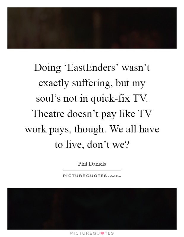 Doing ‘EastEnders' wasn't exactly suffering, but my soul's not in quick-fix TV. Theatre doesn't pay like TV work pays, though. We all have to live, don't we? Picture Quote #1