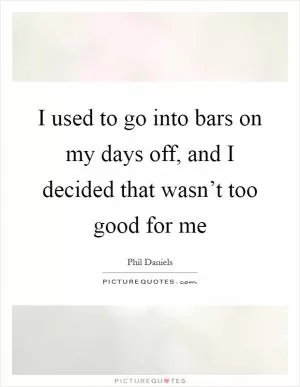 I used to go into bars on my days off, and I decided that wasn’t too good for me Picture Quote #1