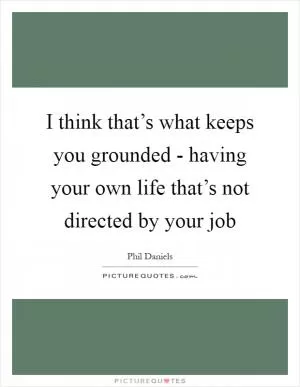 I think that’s what keeps you grounded - having your own life that’s not directed by your job Picture Quote #1