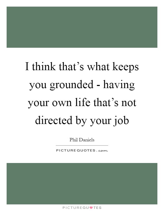 I think that's what keeps you grounded - having your own life that's not directed by your job Picture Quote #1