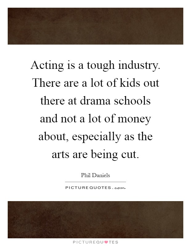 Acting is a tough industry. There are a lot of kids out there at drama schools and not a lot of money about, especially as the arts are being cut Picture Quote #1