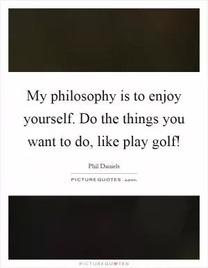 My philosophy is to enjoy yourself. Do the things you want to do, like play golf! Picture Quote #1