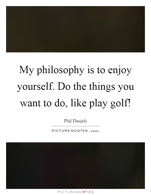 My philosophy is to enjoy yourself. Do the things you want to do, like play golf! Picture Quote #1