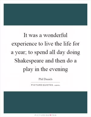 It was a wonderful experience to live the life for a year; to spend all day doing Shakespeare and then do a play in the evening Picture Quote #1