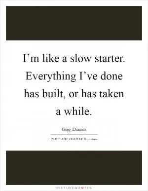 I’m like a slow starter. Everything I’ve done has built, or has taken a while Picture Quote #1