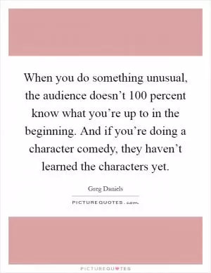 When you do something unusual, the audience doesn’t 100 percent know what you’re up to in the beginning. And if you’re doing a character comedy, they haven’t learned the characters yet Picture Quote #1