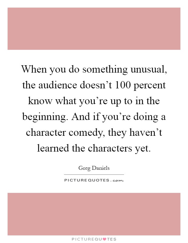 When you do something unusual, the audience doesn't 100 percent know what you're up to in the beginning. And if you're doing a character comedy, they haven't learned the characters yet Picture Quote #1