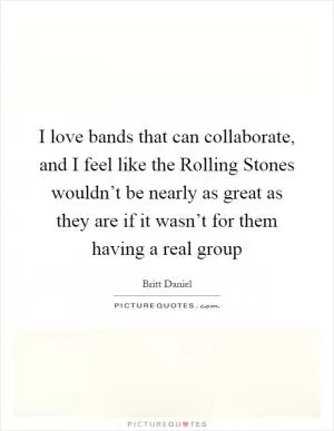 I love bands that can collaborate, and I feel like the Rolling Stones wouldn’t be nearly as great as they are if it wasn’t for them having a real group Picture Quote #1
