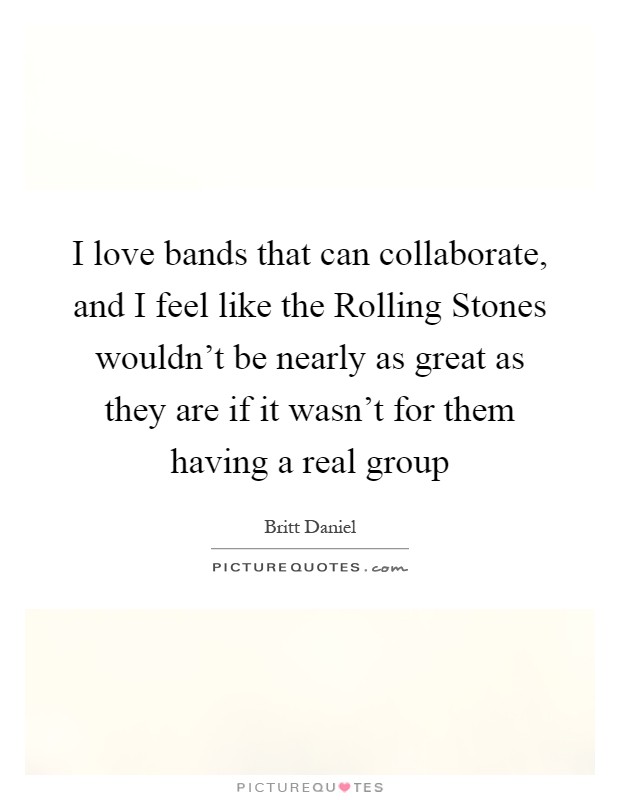 I love bands that can collaborate, and I feel like the Rolling Stones wouldn't be nearly as great as they are if it wasn't for them having a real group Picture Quote #1