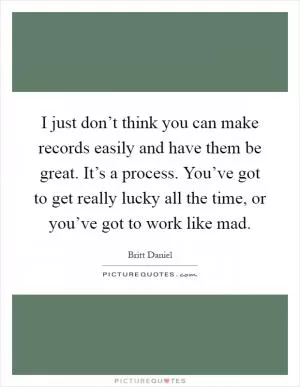 I just don’t think you can make records easily and have them be great. It’s a process. You’ve got to get really lucky all the time, or you’ve got to work like mad Picture Quote #1